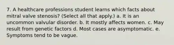 7. A healthcare professions student learns which facts about mitral valve stenosis? (Select all that apply.) a. It is an uncommon valvular disorder. b. It mostly affects women. c. May result from genetic factors d. Most cases are asymptomatic. e. Symptoms tend to be vague.