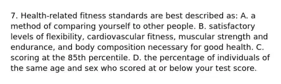 7. Health-related fitness standards are best described as: A. a method of comparing yourself to other people. B. satisfactory levels of flexibility, cardiovascular fitness, muscular strength and endurance, and body composition necessary for good health. C. scoring at the 85th percentile. D. the percentage of individuals of the same age and sex who scored at or below your test score.