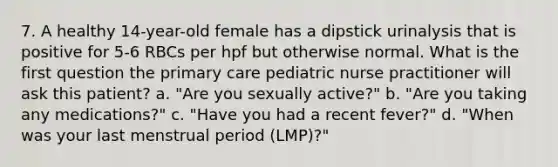 7. A healthy 14-year-old female has a dipstick urinalysis that is positive for 5-6 RBCs per hpf but otherwise normal. What is the first question the primary care pediatric nurse practitioner will ask this patient? a. "Are you sexually active?" b. "Are you taking any medications?" c. "Have you had a recent fever?" d. "When was your last menstrual period (LMP)?"