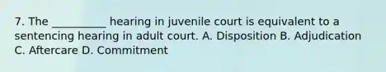 7. The __________ hearing in juvenile court is equivalent to a sentencing hearing in adult court. A. Disposition B. Adjudication C. Aftercare D. Commitment