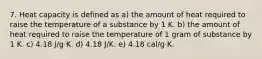 7. Heat capacity is defined as a) the amount of heat required to raise the temperature of a substance by 1 K. b) the amount of heat required to raise the temperature of 1 gram of substance by 1 K. c) 4.18 J/g·K. d) 4.18 J/K. e) 4.18 cal/g·K.