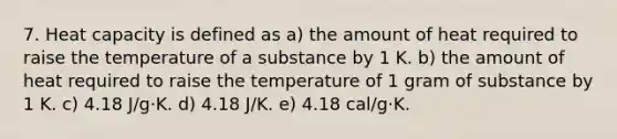 7. Heat capacity is defined as a) the amount of heat required to raise the temperature of a substance by 1 K. b) the amount of heat required to raise the temperature of 1 gram of substance by 1 K. c) 4.18 J/g·K. d) 4.18 J/K. e) 4.18 cal/g·K.