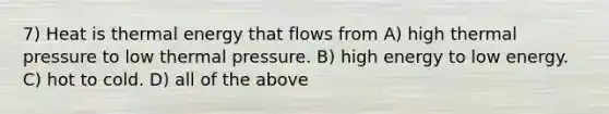 7) Heat is thermal energy that flows from A) high thermal pressure to low thermal pressure. B) high energy to low energy. C) hot to cold. D) all of the above