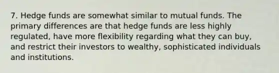 7. Hedge funds are somewhat similar to mutual funds. The primary differences are that hedge funds are less highly regulated, have more flexibility regarding what they can buy, and restrict their investors to wealthy, sophisticated individuals and institutions.