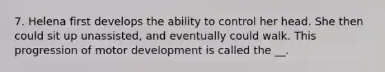 7. Helena first develops the ability to control her head. She then could sit up unassisted, and eventually could walk. This progression of motor development is called the __.