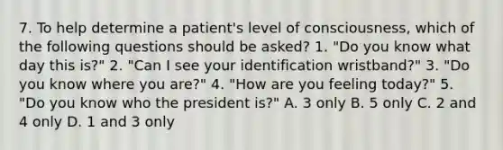 7. To help determine a patient's level of consciousness, which of the following questions should be asked? 1. "Do you know what day this is?" 2. "Can I see your identification wristband?" 3. "Do you know where you are?" 4. "How are you feeling today?" 5. "Do you know who the president is?" A. 3 only B. 5 only C. 2 and 4 only D. 1 and 3 only