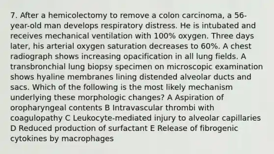 7. After a hemicolectomy to remove a colon carcinoma, a 56-year-old man develops respiratory distress. He is intubated and receives mechanical ventilation with 100% oxygen. Three days later, his arterial oxygen saturation decreases to 60%. A chest radiograph shows increasing opacification in all lung fields. A transbronchial lung biopsy specimen on microscopic examination shows hyaline membranes lining distended alveolar ducts and sacs. Which of the following is the most likely mechanism underlying these morphologic changes? A Aspiration of oropharyngeal contents B Intravascular thrombi with coagulopathy C Leukocyte-mediated injury to alveolar capillaries D Reduced production of surfactant E Release of fibrogenic cytokines by macrophages