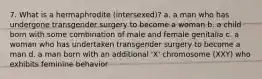 7. What is a hermaphrodite (intersexed)? a. a man who has undergone transgender surgery to become a woman b. a child born with some combination of male and female genitalia c. a woman who has undertaken transgender surgery to become a man d. a man born with an additional 'X' chromosome (XXY) who exhibits feminine behavior