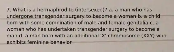 7. What is a hermaphrodite (intersexed)? a. a man who has undergone transgender surgery to become a woman b. a child born with some combination of male and female genitalia c. a woman who has undertaken transgender surgery to become a man d. a man born with an additional 'X' chromosome (XXY) who exhibits feminine behavior