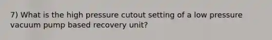 7) What is the high pressure cutout setting of a low pressure vacuum pump based recovery unit?