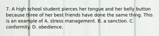 7. A high school student pierces her tongue and her belly button because three of her best friends have done the same thing. This is an example of A. stress management. B. a sanction. C. conformity. D. obedience.