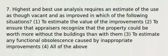 7. Highest and best use analysis requires an estimate of the use as though vacant and as improved in which of the following situations? (1) To estimate the value of the improvements (2) To ensure that appraisers recognize that the property could be worth more without the buildings than with them (3) To estimate any functional obsolescence caused by inappropriate improvements (4) All of the above