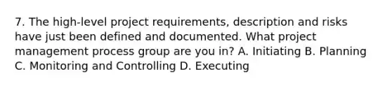 7. The high-level project requirements, description and risks have just been defined and documented. What project management process group are you in? A. Initiating B. Planning C. Monitoring and Controlling D. Executing