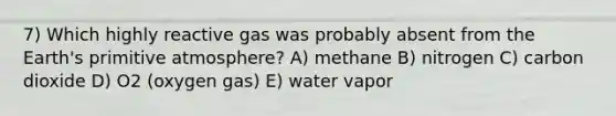 7) Which highly reactive gas was probably absent from the Earth's primitive atmosphere? A) methane B) nitrogen C) carbon dioxide D) O2 (oxygen gas) E) water vapor