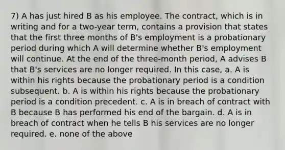 7) A has just hired B as his employee. The contract, which is in writing and for a two-year term, contains a provision that states that the first three months of B's employment is a probationary period during which A will determine whether B's employment will continue. At the end of the three-month period, A advises B that B's services are no longer required. In this case, a. A is within his rights because the probationary period is a condition subsequent. b. A is within his rights because the probationary period is a condition precedent. c. A is in breach of contract with B because B has performed his end of the bargain. d. A is in breach of contract when he tells B his services are no longer required. e. none of the above