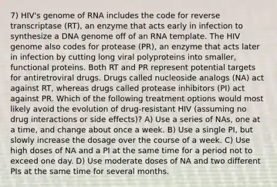 7) HIV's genome of RNA includes the code for reverse transcriptase (RT), an enzyme that acts early in infection to synthesize a DNA genome off of an RNA template. The HIV genome also codes for protease (PR), an enzyme that acts later in infection by cutting long viral polyproteins into smaller, functional proteins. Both RT and PR represent potential targets for antiretroviral drugs. Drugs called nucleoside analogs (NA) act against RT, whereas drugs called protease inhibitors (PI) act against PR. Which of the following treatment options would most likely avoid the evolution of drug-resistant HIV (assuming no drug interactions or side effects)? A) Use a series of NAs, one at a time, and change about once a week. B) Use a single PI, but slowly increase the dosage over the course of a week. C) Use high doses of NA and a PI at the same time for a period not to exceed one day. D) Use moderate doses of NA and two different PIs at the same time for several months.