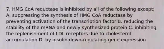 7. HMG CoA reductase is inhibited by all of the following except: A. suppressing the synthesis of HMG CoA reductase by preventing activation of the transcription factor B. reducing the stability of the mRNA and newly synthesized protein C. inhibiting the replenishment of LDL receptors due to cholesterol accumulation D. by insulin down-regulating gene expression