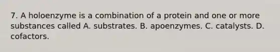 7. A holoenzyme is a combination of a protein and one or more substances called A. substrates. B. apoenzymes. C. catalysts. D. cofactors.