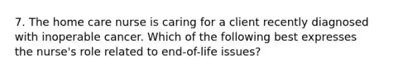 7. The home care nurse is caring for a client recently diagnosed with inoperable cancer. Which of the following best expresses the nurse's role related to end-of-life issues?