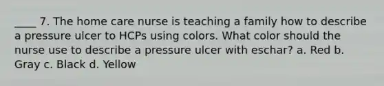 ____ 7. The home care nurse is teaching a family how to describe a pressure ulcer to HCPs using colors. What color should the nurse use to describe a pressure ulcer with eschar? a. Red b. Gray c. Black d. Yellow