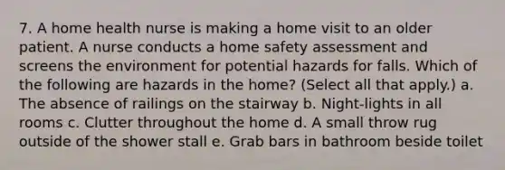 7. A home health nurse is making a home visit to an older patient. A nurse conducts a home safety assessment and screens the environment for potential hazards for falls. Which of the following are hazards in the home? (Select all that apply.) a. The absence of railings on the stairway b. Night-lights in all rooms c. Clutter throughout the home d. A small throw rug outside of the shower stall e. Grab bars in bathroom beside toilet