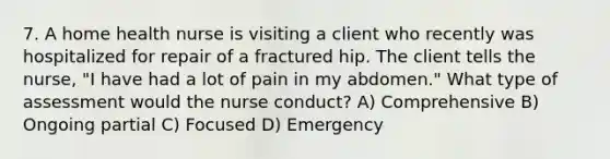 7. A home health nurse is visiting a client who recently was hospitalized for repair of a fractured hip. The client tells the nurse, "I have had a lot of pain in my abdomen." What type of assessment would the nurse conduct? A) Comprehensive B) Ongoing partial C) Focused D) Emergency