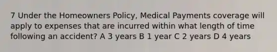 7 Under the Homeowners Policy, Medical Payments coverage will apply to expenses that are incurred within what length of time following an accident? A 3 years B 1 year C 2 years D 4 years