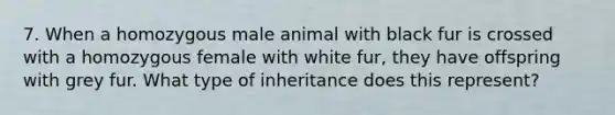 7. When a homozygous male animal with black fur is crossed with a homozygous female with white fur, they have offspring with grey fur. What type of inheritance does this represent?