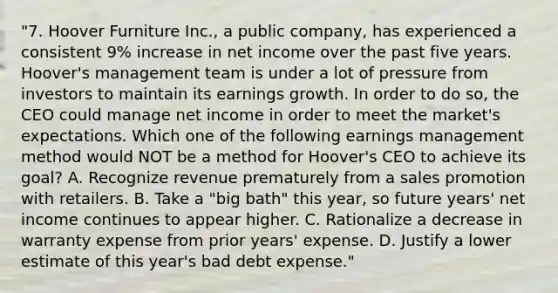 "7. Hoover Furniture Inc., a public company, has experienced a consistent 9% increase in net income over the past five years. Hoover's management team is under a lot of pressure from investors to maintain its earnings growth. In order to do so, the CEO could manage net income in order to meet the market's expectations. Which one of the following earnings management method would NOT be a method for Hoover's CEO to achieve its goal? A. Recognize revenue prematurely from a sales promotion with retailers. B. Take a "big bath" this year, so future years' net income continues to appear higher. C. Rationalize a decrease in warranty expense from prior years' expense. D. Justify a lower estimate of this year's bad debt expense."