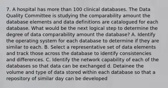 7. A hospital has more than 100 clinical databases. The Data Quality Committee is studying the comparability amount the database elements and data definitions are catalogued for each database. What would be the next logical step to determine the degree of data comparability amount the database? A. Identify the operating system for each database to determine if they are similar to each. B. Select a representative set of data elements and track those across the database to identify consistencies and differences. C. Identify the network capability of each of the databases so that data can be exchanged d. Detainee the volume and type of data stored within each database so that a repository of similar day can be developed