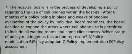 7. The hospital board is in the process of developing a policy regarding the use of cell phones within the hospital. After 6 months of a policy being in place and weeks of ongoing evaluation of the policy by individual board members, the board decided to expand the areas where cell phone use is permitted to include all waiting rooms and some client rooms. Which stage of policy-making does this action represent? A)Policy modification B)Policy adoption C)Policy implementation D)Policy assessment