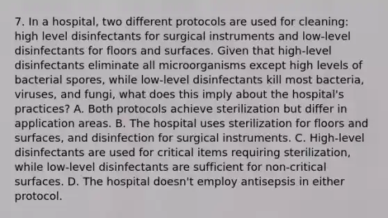 7. In a hospital, two different protocols are used for cleaning: high level disinfectants for surgical instruments and low-level disinfectants for floors and surfaces. Given that high-level disinfectants eliminate all microorganisms except high levels of bacterial spores, while low-level disinfectants kill most bacteria, viruses, and fungi, what does this imply about the hospital's practices? A. Both protocols achieve sterilization but differ in application areas. B. The hospital uses sterilization for floors and surfaces, and disinfection for surgical instruments. C. High-level disinfectants are used for critical items requiring sterilization, while low-level disinfectants are sufficient for non-critical surfaces. D. The hospital doesn't employ antisepsis in either protocol.