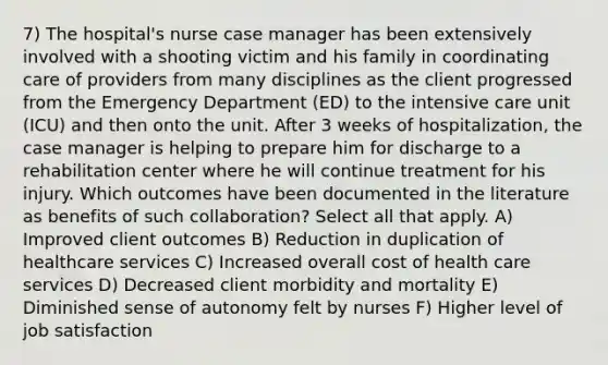 7) The hospital's nurse case manager has been extensively involved with a shooting victim and his family in coordinating care of providers from many disciplines as the client progressed from the Emergency Department (ED) to the intensive care unit (ICU) and then onto the unit. After 3 weeks of hospitalization, the case manager is helping to prepare him for discharge to a rehabilitation center where he will continue treatment for his injury. Which outcomes have been documented in the literature as benefits of such collaboration? Select all that apply. A) Improved client outcomes B) Reduction in duplication of healthcare services C) Increased overall cost of health care services D) Decreased client morbidity and mortality E) Diminished sense of autonomy felt by nurses F) Higher level of job satisfaction