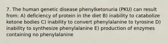 7. The human genetic disease phenylketonuria (PKU) can result from: A) deficiency of protein in the diet B) inability to catabolize ketone bodies C) inability to convert phenylalanine to tyrosine D) inability to synthesize phenylalanine E) production of enzymes containing no phenylalanine