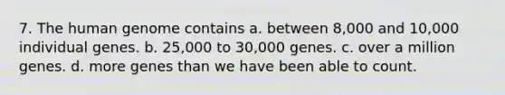 7. The human genome contains a. between 8,000 and 10,000 individual genes. b. 25,000 to 30,000 genes. c. over a million genes. d. more genes than we have been able to count.