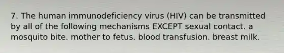 7. The human immunodeficiency virus (HIV) can be transmitted by all of the following mechanisms EXCEPT sexual contact. a mosquito bite. mother to fetus. blood transfusion. breast milk.