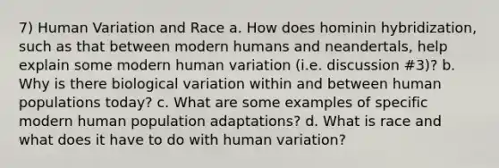 7) Human Variation and Race a. How does hominin hybridization, such as that between modern humans and neandertals, help explain some modern human variation (i.e. discussion #3)? b. Why is there biological variation within and between human populations today? c. What are some examples of specific modern human population adaptations? d. What is race and what does it have to do with human variation?