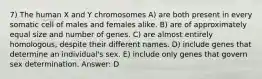 7) The human X and Y chromosomes A) are both present in every somatic cell of males and females alike. B) are of approximately equal size and number of genes. C) are almost entirely homologous, despite their different names. D) include genes that determine an individual's sex. E) include only genes that govern sex determination. Answer: D