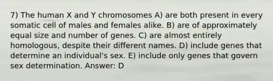 7) The human X and Y chromosomes A) are both present in every somatic cell of males and females alike. B) are of approximately equal size and number of genes. C) are almost entirely homologous, despite their different names. D) include genes that determine an individual's sex. E) include only genes that govern sex determination. Answer: D