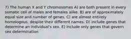 7) The human X and Y chromosomes A) are both present in every somatic cell of males and females alike. B) are of approximately equal size and number of genes. C) are almost entirely homologous, despite their different names. D) include genes that determine an individual's sex. E) include only genes that govern sex determination