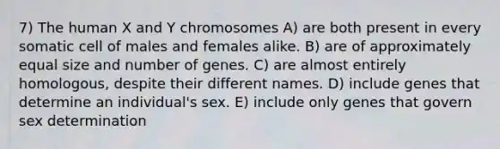 7) The human X and Y chromosomes A) are both present in every somatic cell of males and females alike. B) are of approximately equal size and number of genes. C) are almost entirely homologous, despite their different names. D) include genes that determine an individual's sex. E) include only genes that govern sex determination