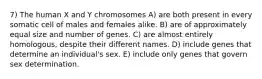 7) The human X and Y chromosomes A) are both present in every somatic cell of males and females alike. B) are of approximately equal size and number of genes. C) are almost entirely homologous, despite their different names. D) include genes that determine an individual's sex. E) include only genes that govern sex determination.