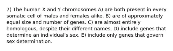 7) The human X and Y chromosomes A) are both present in every somatic cell of males and females alike. B) are of approximately equal size and number of genes. C) are almost entirely homologous, despite their different names. D) include genes that determine an individual's sex. E) include only genes that govern sex determination.