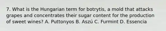 7. What is the Hungarian term for botrytis, a mold that attacks grapes and concentrates their sugar content for the production of sweet wines? A. Puttonyos B. Aszú C. Furmint D. Essencia