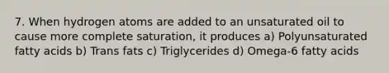 7. When hydrogen atoms are added to an unsaturated oil to cause more complete saturation, it produces a) Polyunsaturated fatty acids b) Trans fats c) Triglycerides d) Omega-6 fatty acids