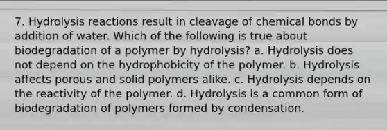 7. Hydrolysis reactions result in cleavage of chemical bonds by addition of water. Which of the following is true about biodegradation of a polymer by hydrolysis? a. Hydrolysis does not depend on the hydrophobicity of the polymer. b. Hydrolysis affects porous and solid polymers alike. c. Hydrolysis depends on the reactivity of the polymer. d. Hydrolysis is a common form of biodegradation of polymers formed by condensation.