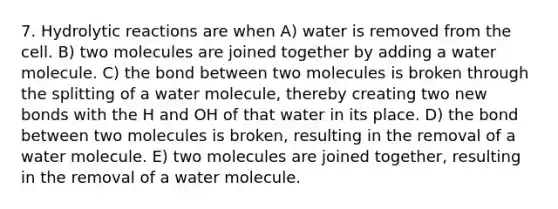 7. Hydrolytic reactions are when A) water is removed from the cell. B) two molecules are joined together by adding a water molecule. C) the bond between two molecules is broken through the splitting of a water molecule, thereby creating two new bonds with the H and OH of that water in its place. D) the bond between two molecules is broken, resulting in the removal of a water molecule. E) two molecules are joined together, resulting in the removal of a water molecule.