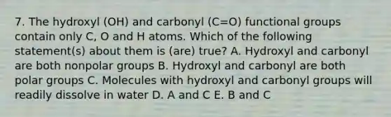 7. The hydroxyl (OH) and carbonyl (C=O) functional groups contain only C, O and H atoms. Which of the following statement(s) about them is (are) true? A. Hydroxyl and carbonyl are both nonpolar groups B. Hydroxyl and carbonyl are both polar groups C. Molecules with hydroxyl and <a href='https://www.questionai.com/knowledge/kUWN0dEZmM-carbonyl-group' class='anchor-knowledge'>carbonyl group</a>s will readily dissolve in water D. A and C E. B and C