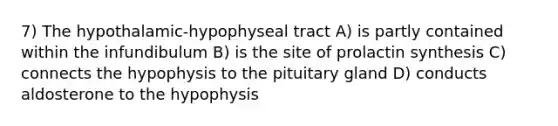 7) The hypothalamic-hypophyseal tract A) is partly contained within the infundibulum B) is the site of prolactin synthesis C) connects the hypophysis to the pituitary gland D) conducts aldosterone to the hypophysis