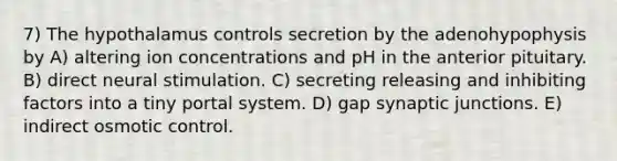 7) The hypothalamus controls secretion by the adenohypophysis by A) altering ion concentrations and pH in the anterior pituitary. B) direct neural stimulation. C) secreting releasing and inhibiting factors into a tiny portal system. D) gap synaptic junctions. E) indirect osmotic control.